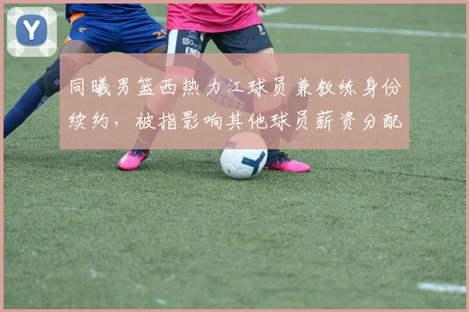 同曦男篮西热力江球员兼教练身份续约，被指影响其他球员薪资分配