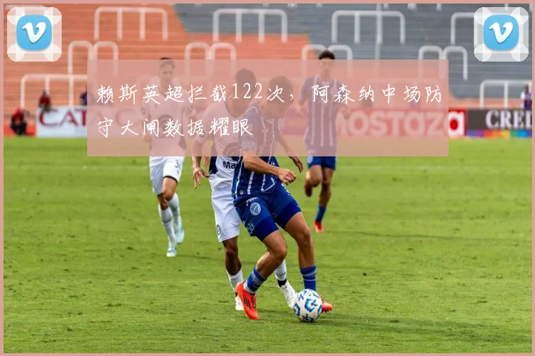 赖斯英超拦截122次，阿森纳中场防守大闸数据耀眼
