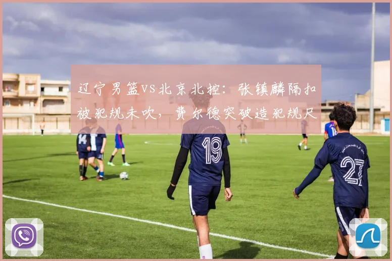 辽宁男篮vs北京北控：张镇麟隔扣被犯规未吹，费尔德突破造犯规尺度天差地别