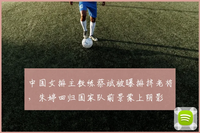 中国女排主教练蔡斌被曝排挤老将，朱婷回归国家队前景蒙上阴影
